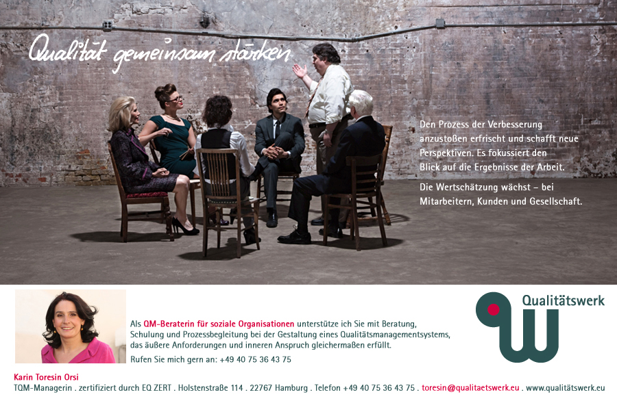 Den Prozess der Verbesserung anzustoßen erfrischt und  schafft neue Perspektiven. Es fokussiert den Blick auf die Ergebnisse der Arbeit. Die Wertschätzung wächst – beiMitarbeitern, Kunden   und Gesellschaft. Als QM-Beraterin für soziale Organisationen unterstütze ich Sie mit Beratung, Schulung und Prozessbegleitung bei der Gestaltung eines Qualitätsmanagementsystems, das äußere Anforderungen und inneren Anspruch gleichermaßen erfüllt. Karin Toresin Orsi TQM-Managerin . zertifiziert durch EQ ZERT . Holstenstraße 114, 22767 Hamburg, Telefon +49 40 75 36 43 75. E-Mail toresin@qualitaetswerk.eu